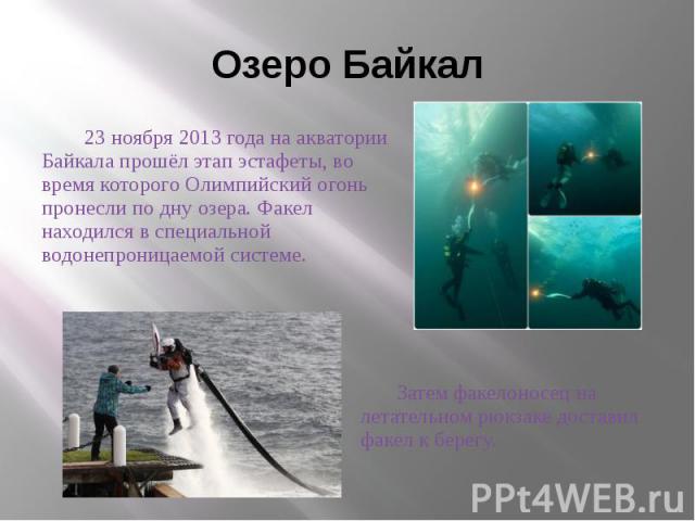 Озеро Байкал 23 ноября 2013 года на акватории Байкала прошёл этап эстафеты, во время которого Олимпийский огонь пронесли по дну озера. Факел находился в специальной водонепроницаемой системе.