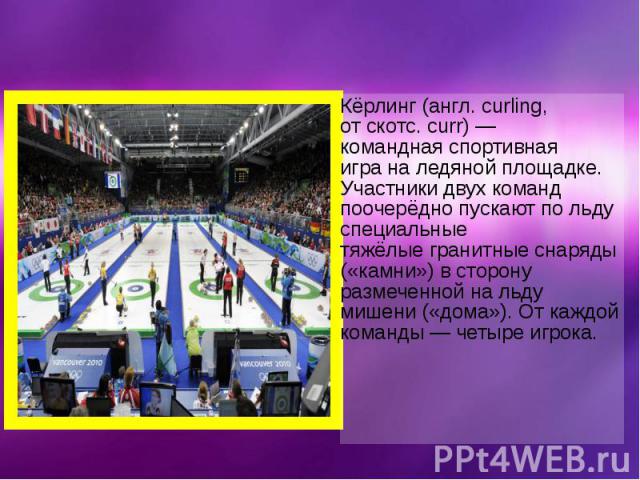 Кёрлинг (англ. curling, от скотс. curr) — командная спортивная игра на ледяной площадке. Участники двух команд поочерёдно пускают по льду специальные тяжёлые гранитные снаряды («камни») в сторон…