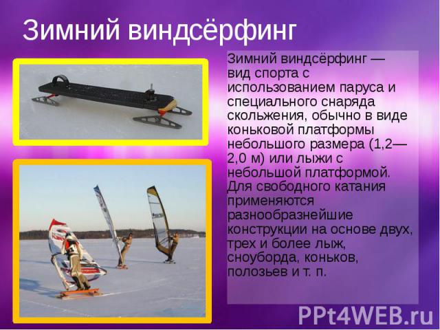 Зимний виндсёрфинг Зимний виндсёрфинг — вид спорта с использованием паруса и специального снаряда скольжения, обычно в виде коньковой платформы небольшого размера (1,2—2,0 м) или лыжи с небольшой платформой. Для св…