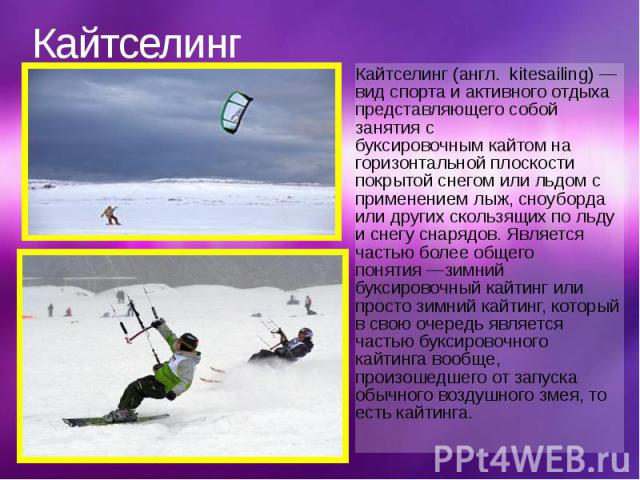 Кайтселинг Кайтселинг (англ.  kitesailing) — вид спорта и активного отдыха представляющего собой занятия с буксировочным кайтом на горизонтальной плоскости покрытой снегом или льдом с применением лыж, сноуборда или друг…