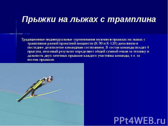 Прыжки на лыжах с трамплина Традиционные индивидуальные соревнования мужчин в прыжках на лыжах с трамплинов разной проектной мощности (К-90 и К-120) дополнили в последнее десятилетие командным состязанием. В состав команды входят 4 прыгуна, итоговый…