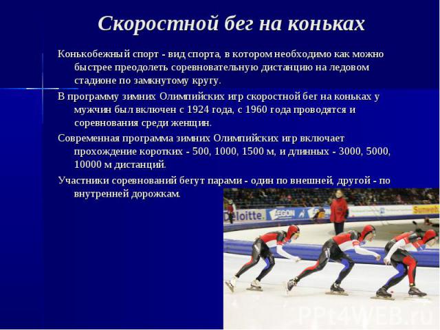 Скоростной бег на коньках Конькобежный спорт - вид спорта, в котором необходимо как можно быстрее преодолеть соревновательную дистанцию на ледовом стадионе по замкнутому кругу. В программу зимних Олимпийских игр скоростной бег на коньках у мужчин бы…