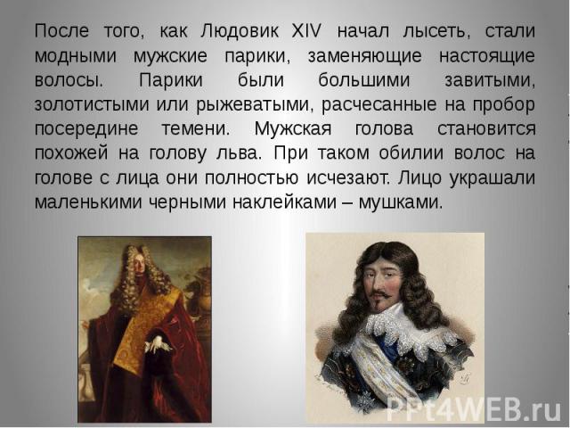 После того, как Людовик XIV начал лысеть, стали модными мужские парики, заменяющие настоящие волосы. Парики были большими завитыми, золотистыми или рыжеватыми, расчесанные на пробор посередине темени. Мужская голова становится похожей на голову льва…