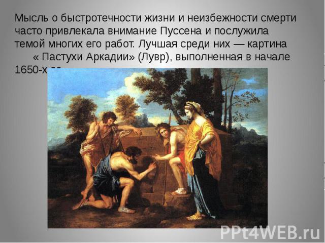Мысль о быстротечности жизни и неизбежности смерти часто привлекала внимание Пуссена и послужила темой многих его работ. Лучшая среди них — картина « Пастухи Аркадии» (Лувр), выполненная в начале 1650-х г.г.