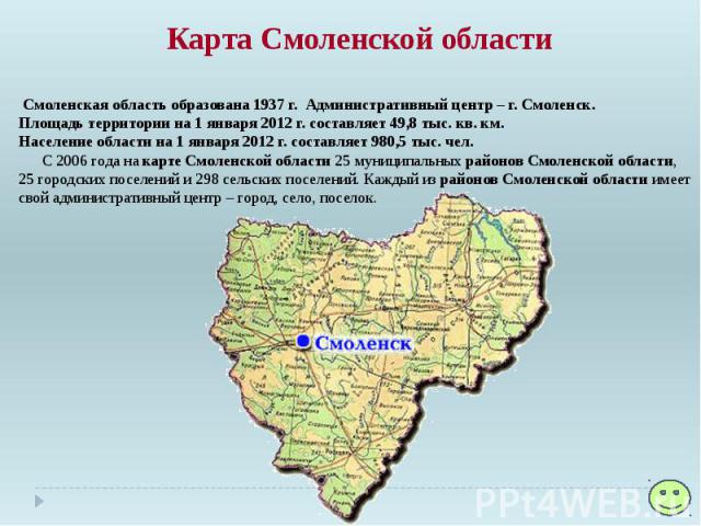 Карта Смоленской области Смоленская область образована 1937 г. Административный центр – г. Смоленск. Площадь территории на 1 января 2012 г. составляет 49,8 тыс. кв. км. Население области на 1 января 2012 г. составляет 980,5 тыс. чел. С 2006 год…
