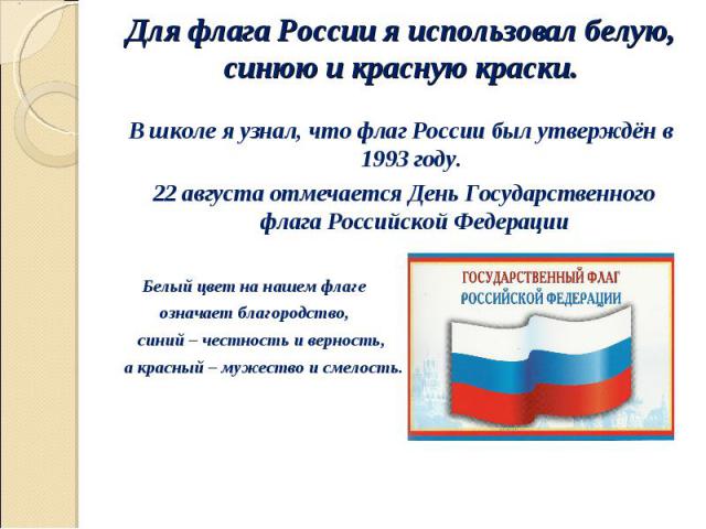 В школе я узнал, что флаг России был утверждён в 1993 году. В школе я узнал, что флаг России был утверждён в 1993 году. 22 августа отмечается День Государственного флага Российской Федерации Белый цвет на нашем флаге означает благородство, синий – ч…
