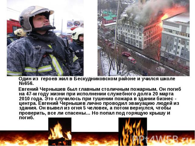 Один из героев жил в Бескудниковском районе и учился школе №656. Евгений Чернышев был главным столичным пожарным. Он погиб на 47-м году жизни при исполнении служебного долга 20 марта 2010 года. Это случилось при тушении пожара в здании бизнес - цент…