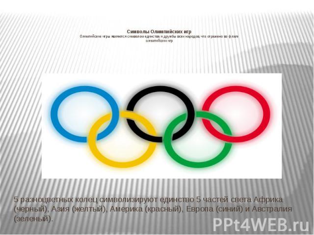 Символы Олимпийских игр Олимпийские игры являются символом единства и дружбы всех народов, что отражено во флаге олимпийских игр 5 разноцветных колец символизируют единство 5 частей света Африка (черный), Азия (желтый), Америка (красный), Европа (си…