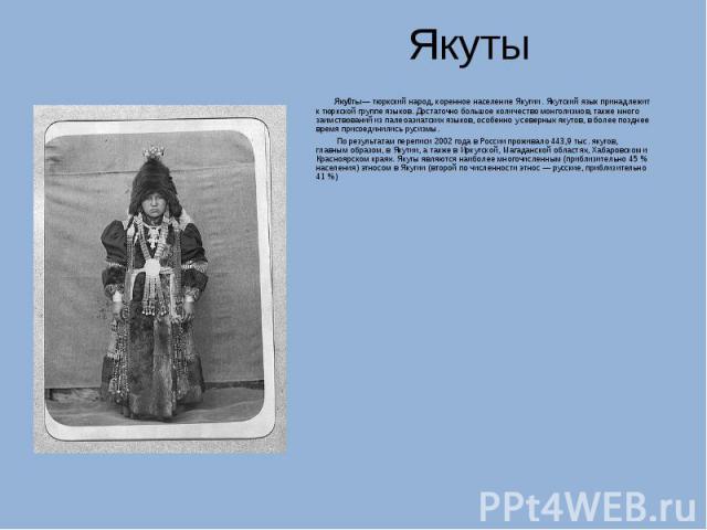 Якуты Яку ты— тюркский народ, коренное население Якутии. Якутский язык принадлежит к тюркской группе языков. Достаточно большое количество монголизмов, также много заимствований из палеоазиатских языков, особенно у северных якутов, в более позднее в…