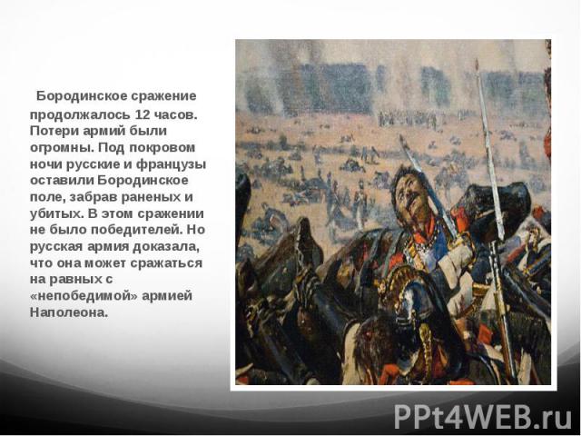 Бородинское сражение продолжалось 12 часов. Потери армий были огромны. Под покровом ночи русские и французы оставили Бородинское поле, забрав раненых и убитых. В этом сражении не было победителей. Но русская армия доказала, что она может сражаться н…