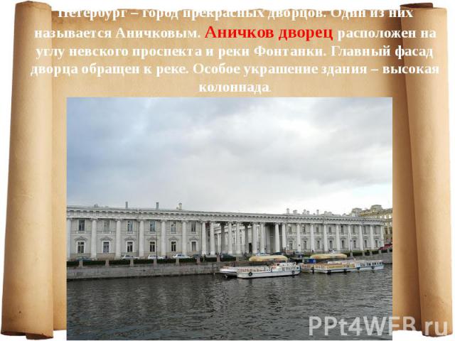 Петербург – город прекрасных дворцов. Один из них называется Аничковым. Аничков дворец расположен на углу невского проспекта и реки Фонтанки. Главный фасад дворца обращен к реке. Особое украшение здания – высокая колоннада. Петербург – город прекрас…