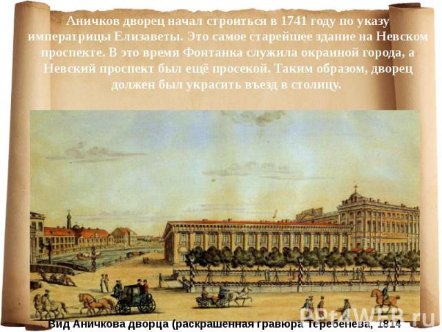 Аничков дворец начал строиться в 1741 году по указу императрицы Елизаветы. Это самое старейшее здание на Невском проспекте. В это время Фонтанка служила окраиной города, а Невский проспект был ещё просекой. Таким образом, дворец должен был украсить …