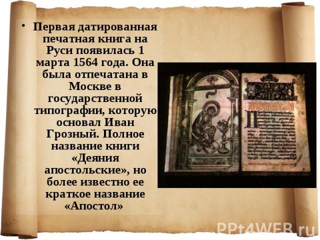 Первая датированная печатная книга на Руси появилась 1 марта 1564 года. Она была отпечатана в Москве в государственной типографии, которую основал Иван Грозный. Полное название книги «Деяния апостольские», но более известно ее краткое название «Апос…
