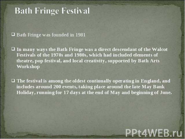 Bath Fringe was founded in 1981 Bath Fringe was founded in 1981 In many ways the Bath Fringe was a direct descendant of the Walcot Festivals of the 1970s and 1980s, which had included elements of theatre, pop festival, and local creativity, supporte…