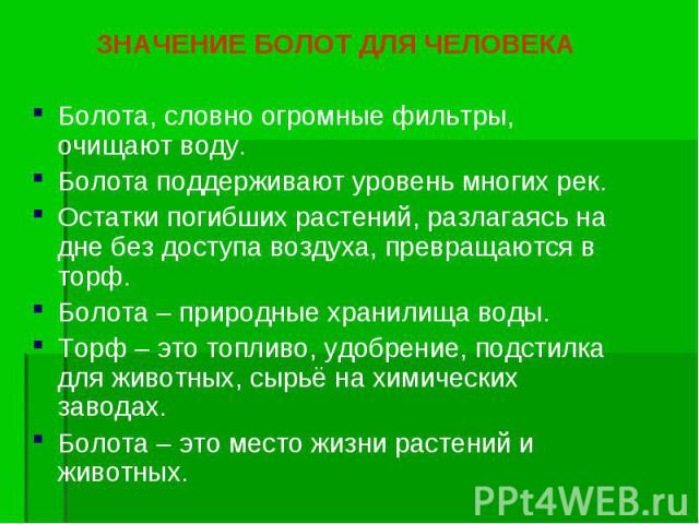 ЗНАЧЕНИЕ БОЛОТ ДЛЯ ЧЕЛОВЕКА ЗНАЧЕНИЕ БОЛОТ ДЛЯ ЧЕЛОВЕКА Болота, словно огромные фильтры, очищают воду. Болота поддерживают уровень многих рек. Остатки погибших растений, разлагаясь на дне без доступа воздуха, превращаются в торф. Болота – природные …