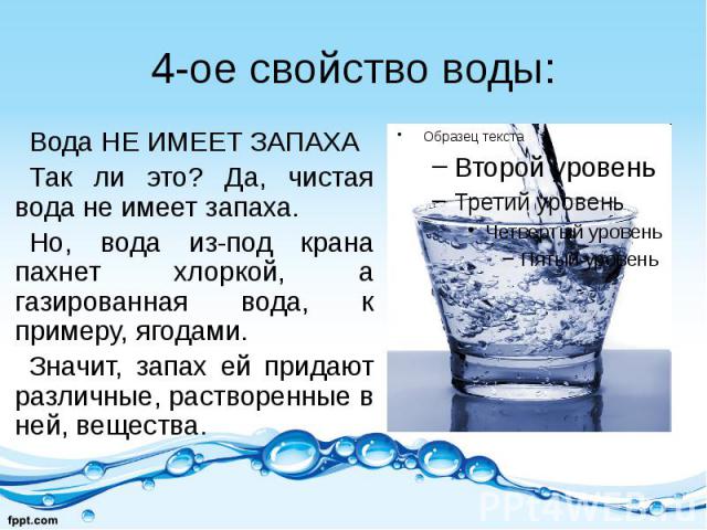 4-ое свойство воды: Вода НЕ ИМЕЕТ ЗАПАХА Так ли это? Да, чистая вода не имеет запаха. Но, вода из-под крана пахнет хлоркой, а газированная вода, к примеру, ягодами. Значит, запах ей придают различные, растворенные в ней, вещества.