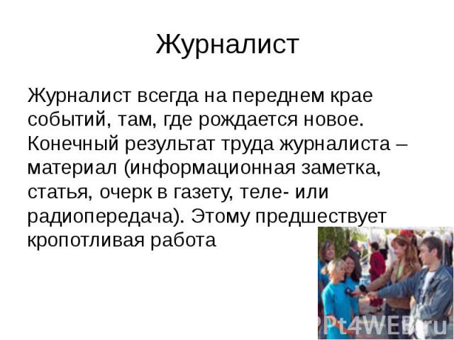 Журналист Журналист всегда на переднем крае событий, там, где рождается новое. Конечный результат труда журналиста – материал (информационная заметка, статья, очерк в газету, теле- или радиопередача). Этому предшествует кропотливая работа