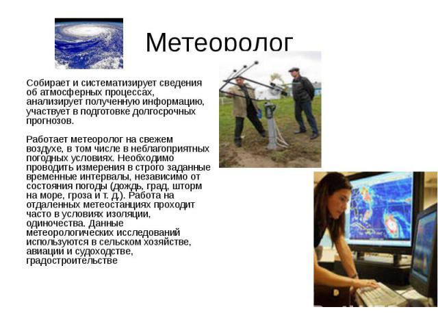 Метеоролог Собирает и систематизирует сведения об атмосферных процессах, анализирует полученную информацию, участвует в подготовке долгосрочных прогнозов. Работает метеоролог на свежем воздухе, в том числе в неблагоприятных погодных условиях. Необхо…