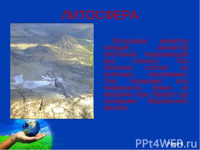 Литосфера является твёрдой, скалистой оболочкой, покрывающей всю планету. Эта оболочка состоит из полезных ископаемых. Она покрывает всю поверхность Земли от вершины горы Эверест до основания Марианского жёлоба.