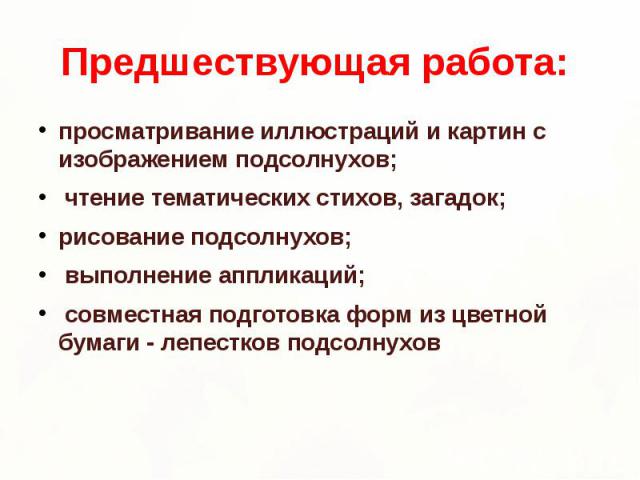 Предшествующая работа: просматривание иллюстраций и картин с изображением подсолнухов; чтение тематических стихов, загадок; рисование подсолнухов; выполнение аппликаций; совместная подготовка форм из цветной бумаги - лепестков подсолнухов