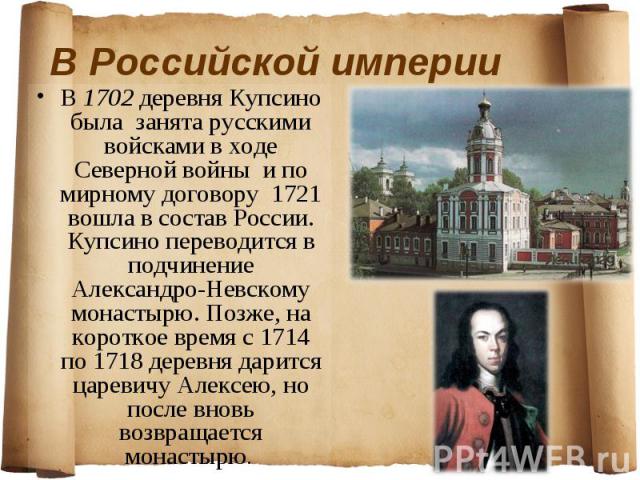 В 1702 деревня Купсино была занята русскими войсками в ходе Северной войны и по мирному договору 1721 вошла в состав России. Купсино переводится в подчинение Александро-Невскому монастырю. Позже, на короткое время с 1714 по 1718 деревня дарится царе…