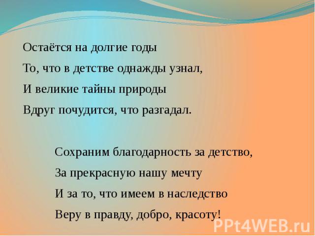 Остаётся на долгие годы Остаётся на долгие годы То, что в детстве однажды узнал, И великие тайны природы Вдруг почудится, что разгадал. Сохраним благодарность за детство, За прекрасную нашу мечту И за то, что имеем в наследство Веру в правду, добро,…