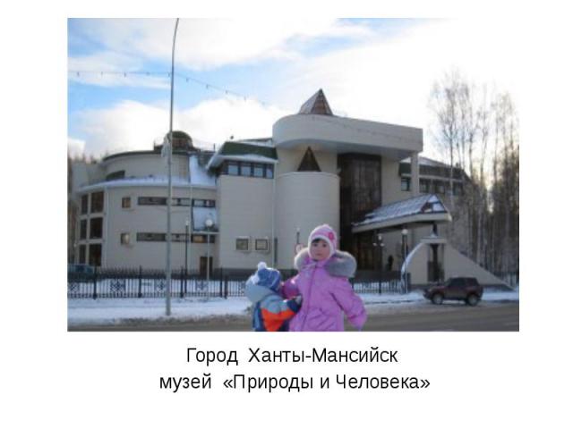 Город Ханты-Мансийск музей «Природы и Человека»