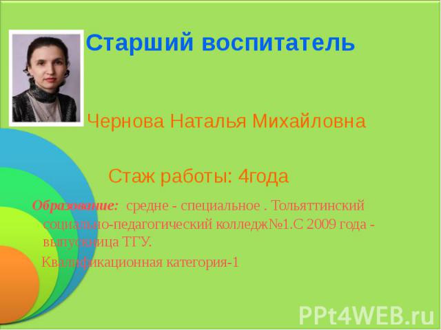 Старший воспитатель Чернова Наталья Михайловна Стаж работы: 4года Образование: средне - специальное . Тольяттинский социально-педагогический колледж№1.С 2009 года - выпускница ТГУ. Квалификационная категория-1