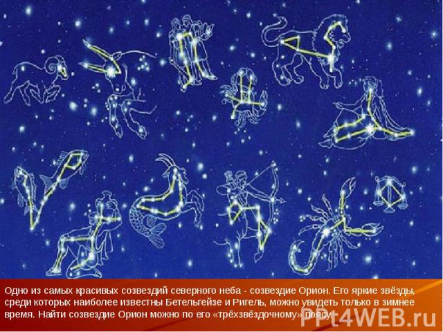 Одно из самых красивых созвездий северного неба - созвездие Орион. Его яркие звёзды, среди которых наиболее известны Бетельгейзе и Ригель, можно увидеть только в зимнее время. Найти созвездие Орион можно по его «трёхзвёздочному» поясу.