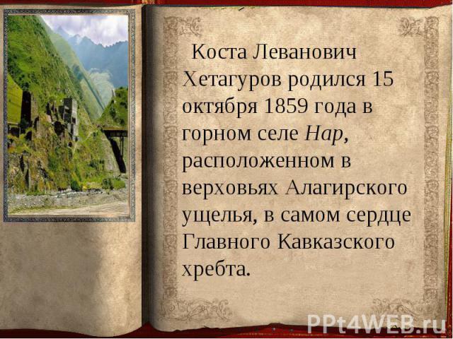 Коста Леванович Хетагуров родился 15 октября 1859 года в горном селе Нар, расположенном в верховьях Алагирского ущелья, в самом сердце Главного Кавказского хребта. Коста Леванович Хетагуров родился 15 октября 1859 года в горном селе Нар, расположенн…