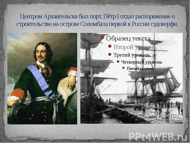 Центром Архангельска был порт. Пётр I отдал распоряжение о строительстве на острове Соломбала первой в России судоверфи.