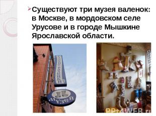 Существуют три музея валенок: в Москве, в мордовском селе Урусове и в городе Мыш