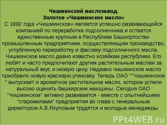 Чишминский маслозавод. Золотое «Чишминское масло» С 1992 года «Чишминское» является успешно развивающейся компанией по переработке подсолнечника и остается единственным крупным в Республике Башкортостан промышленным предприятием, осуществляющим прои…