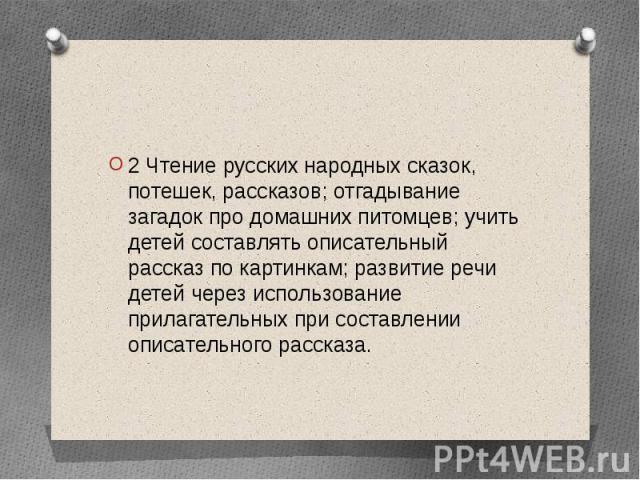 2 Чтение русских народных сказок, потешек, рассказов; отгадывание загадок про домашних питомцев; учить детей составлять описательный рассказ по картинкам; развитие речи детей через использование прилагательных при составлении описательного рассказа.…