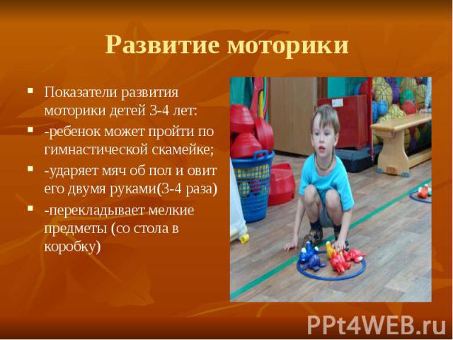 Развитие моторики Показатели развития моторики детей 3-4 лет: -ребенок может пройти по гимнастической скамейке; -ударяет мяч об пол и овит его двумя руками(3-4 раза) -перекладывает мелкие предметы (со стола в коробку)