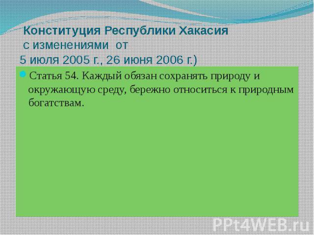 Конституция Республики Хакасия  с изменениями от 5 июля 2005 г., 26 июня 2006 г.) Статья 54. Каждый обязан сохранять природу и окружающую среду, бережно относиться к природным богатствам.