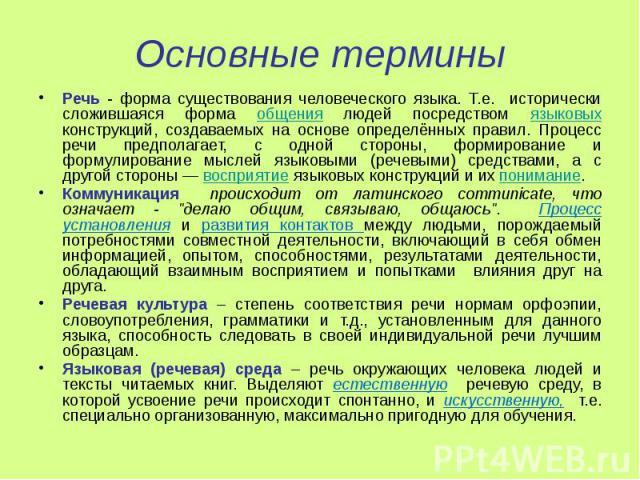 Основные термины Речь - форма существования человеческого языка. Т.е. исторически сложившаяся форма общения людей посредством языковых конструкций, создаваемых на основе определённых правил. Процесс речи предполагает, с одной стороны, формирование и…