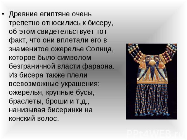 Древние египтяне очень трепетно относились к бисеру, об этом свидетельствует тот факт, что они вплетали его в знаменитое ожерелье Солнца, которое было символом безграничной власти фараона. Из бисера также плели всевозможные украшения: ожерелья, круп…