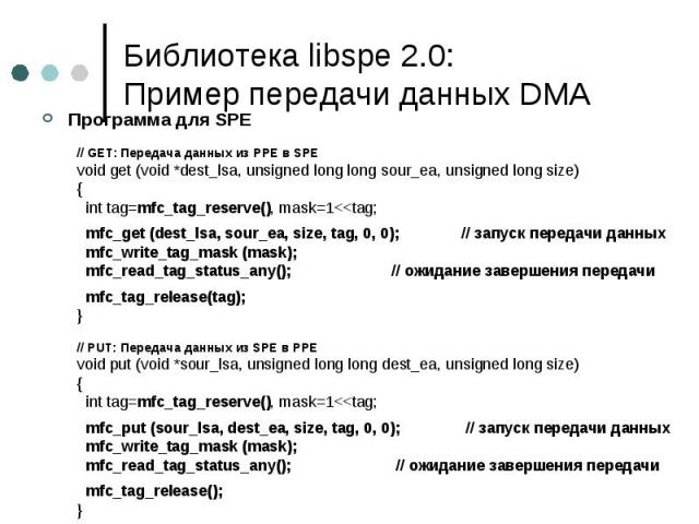 Библиотека libspe 2.0: Пример передачи данных DMA Программа для SPE // GET: Передача данных из PPE в SPE void get (void *dest_lsa, unsigned long long sour_ea, unsigned long size) { int tag=mfc_tag_reserve(), mask=1<<tag; mfc_get (dest_lsa, sou…