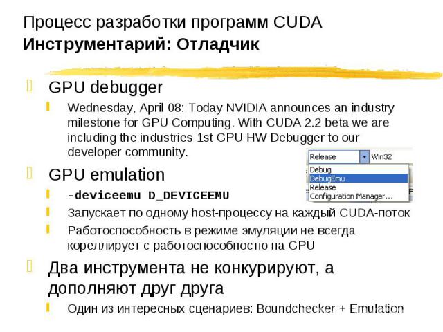 GPU debugger GPU debugger Wednesday, April 08: Today NVIDIA announces an industry milestone for GPU Computing. With CUDA 2.2 beta we are including the industries 1st GPU HW Debugger to our developer community. GPU emulation -deviceemu D_DEVICEEMU За…