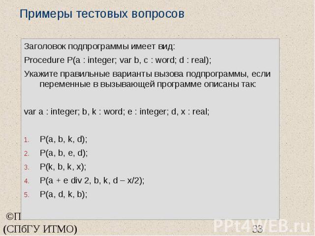 Примеры тестовых вопросов Заголовок подпрограммы имеет вид: Procedure P(a : integer; var b, c : word; d : real); Укажите правильные варианты вызова подпрограммы, если переменные в вызывающей программе описаны так: var a : integer; b, k : word; e : i…