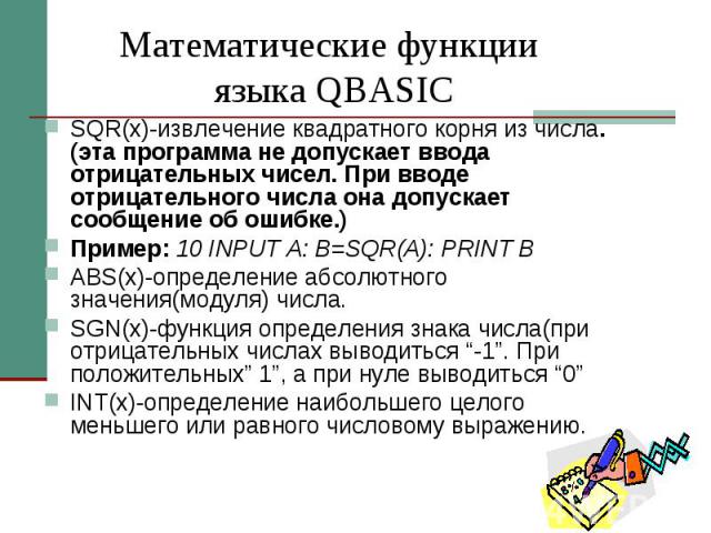 Математические функции языка QBASIС SQR(х)-извлечение квадратного корня из числа.(эта программа не допускает ввода отрицательных чисел. При вводе отрицательного числа она допускает сообщение об ошибке.) Пример: 10 INPUT A: B=SQR(A): PRINT B ABS(х)-о…