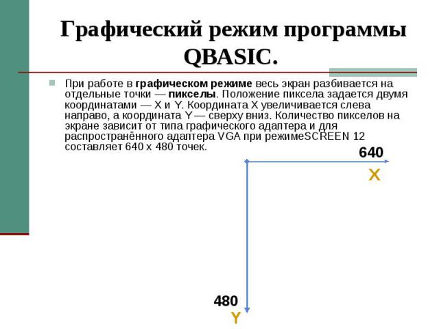 Графический режим программы QBASIC. При работе в графическом режиме весь экран разбивается на отдельные точки — пикселы. Положение пиксела задается двумя координатами — X и Y. Координата X увеличивается слева направо, а координата Y — сверху вниз. К…