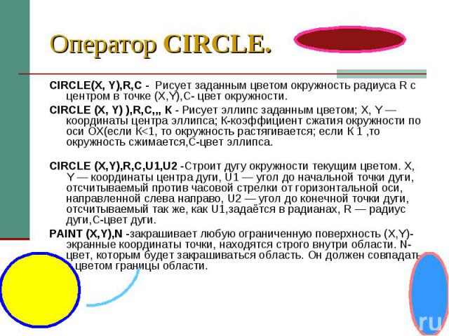 Оператор CIRCLE. CIRCLE(X, Y),R,C -  Рисует заданным цветом окружность радиуса R c центром в точке (X,Y),С- цвет окружности. CIRCLE (X, Y) ),R,C,,, К - Рисует эллипс заданным цветом; X, Y — координаты центра эллипса; К-коэффициент сжатия о…