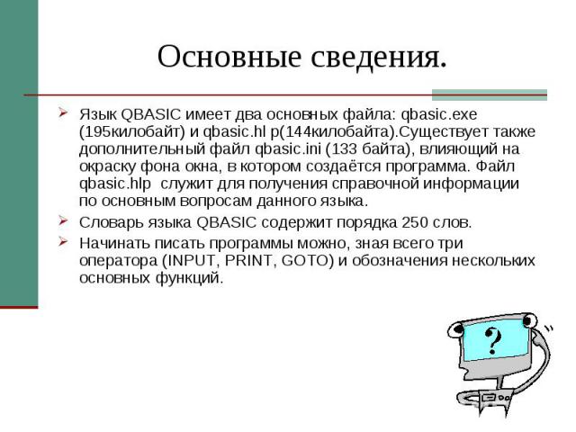Основные сведения. Язык QBASIC имеет два основных файла: qbasic.exe (195килобайт) и qbasic.hl p(144килобайта).Существует также дополнительный файл qbasic.ini (133 байта), влияющий на окраску фона окна, в котором создаётся программа. Файл qbasic.hlp …