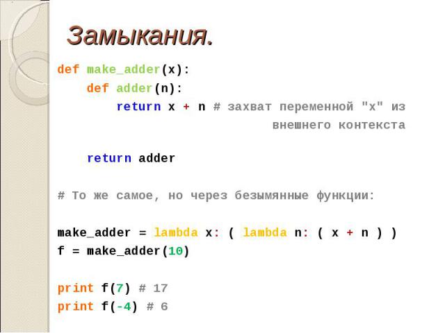 def make_adder(x): def make_adder(x): def adder(n): return x + n # захват переменной "x" из внешнего контекста return adder # То же самое, но через безымянные функции: make_adder = lambda x: ( lambda n: ( x + n ) ) f = make_adder(10) print…