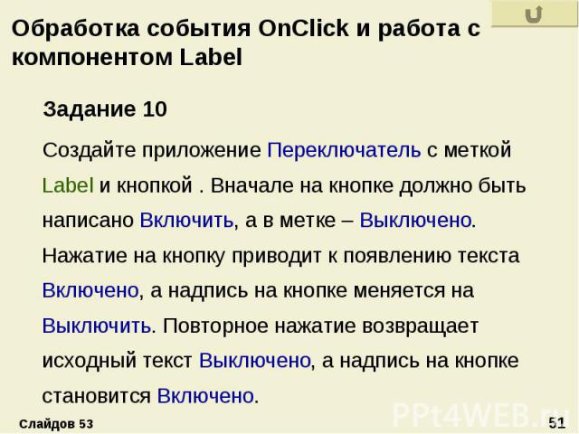 Обработка события OnClick и работа с компонентом Label Задание 10 Создайте приложение Переключатель с меткой Label и кнопкой . Вначале на кнопке должно быть написано Включить, а в метке – Выключено. Нажатие на кнопку приводит к появлению текста Вклю…