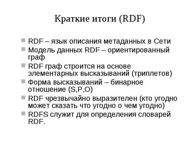 Краткие итоги (RDF) RDF – язык описания метаданных в Сети Модель данных RDF – ориентированный граф RDF граф строится на основе элементарных высказываний (триплетов) Форма высказываний – бинарное отношение (S,P,O) RDF чрезвычайно выразителен (кто уго…