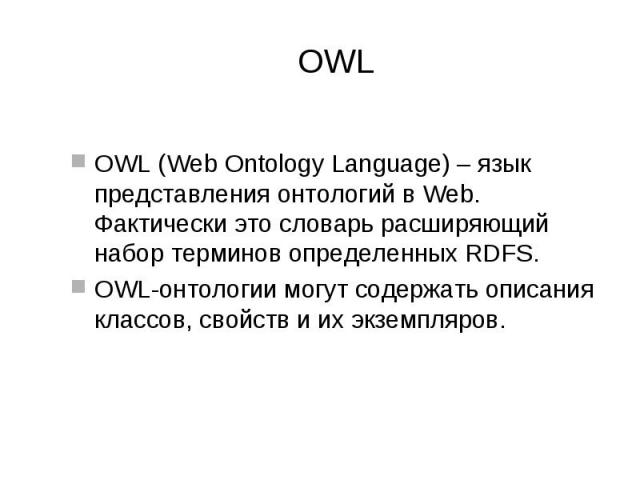 OWL OWL (Web Ontology Language) – язык представления онтологий в Web. Фактически это словарь расширяющий набор терминов определенных RDFS. OWL-онтологии могут содержать описания классов, свойств и их экземпляров.