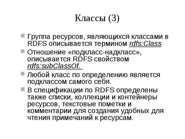 Классы (3) Группа ресурсов, являющихся классами в RDFS описывается термином rdfs:Class Отношение «подкласс-надкласс», описывается RDFS свойством rdfs:subClassOf. Любой класс по определению является подклассом самого себя. В спецификации по RDFS опре…